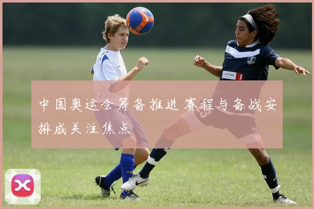 中国奥运会筹备推进 赛程与备战安排成关注焦点