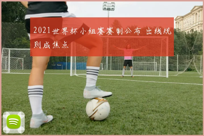 2021世界杯小组赛赛制公布 出线规则成焦点