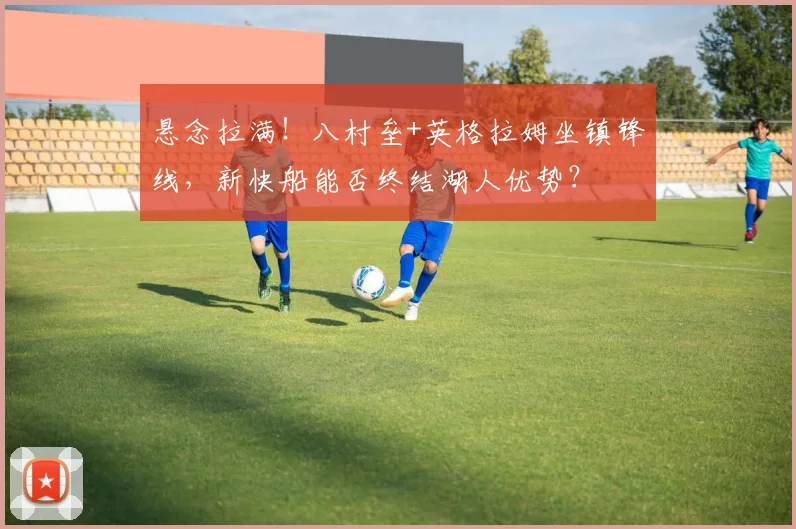 悬念拉满！八村垒+英格拉姆坐镇锋线，新快船能否终结湖人优势？