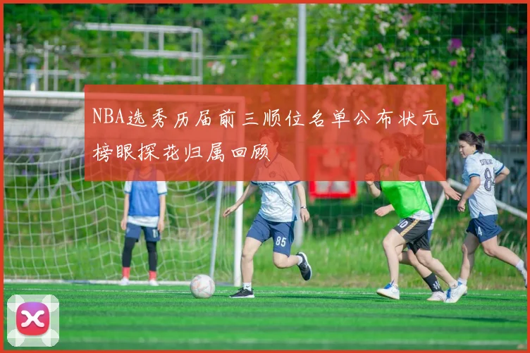 NBA选秀历届前三顺位名单公布状元榜眼探花归属回顾
