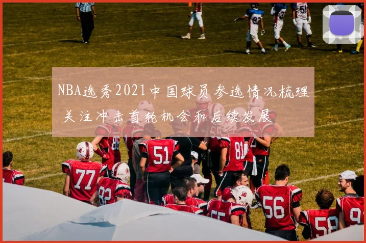 NBA选秀2021中国球员参选情况梳理 关注冲击首轮机会和后续发展