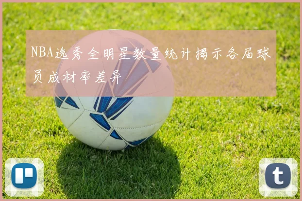 NBA选秀全明星数量统计揭示各届球员成材率差异