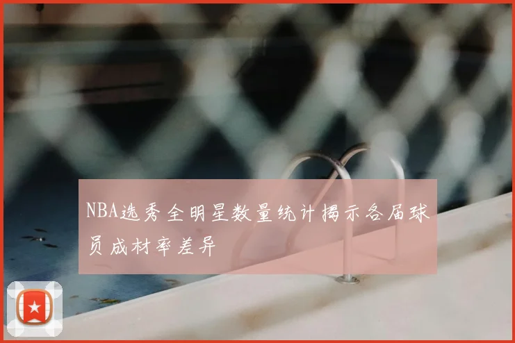 NBA选秀全明星数量统计揭示各届球员成材率差异