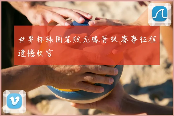 世界杯韩国落败无缘晋级 赛事征程遗憾收官