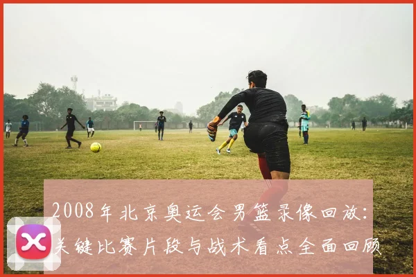 2008年北京奥运会男篮录像回放：关键比赛片段与战术看点全面回顾