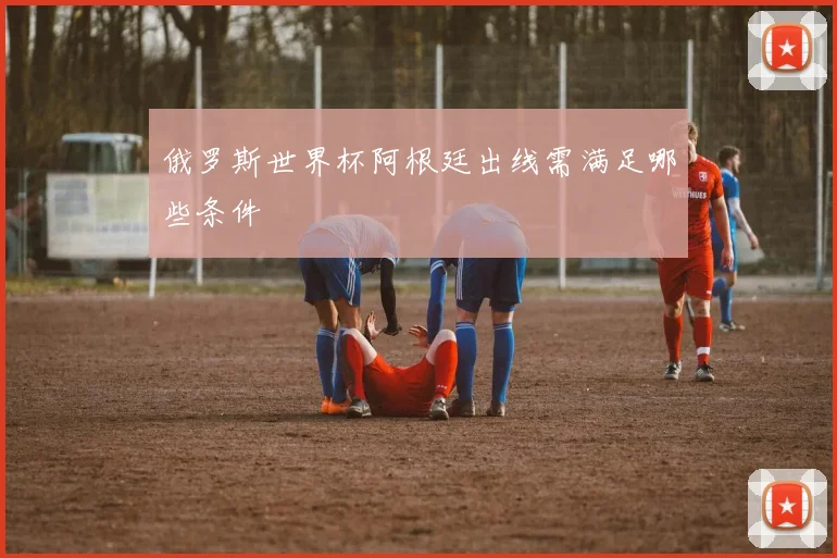 俄罗斯世界杯阿根廷出线需满足哪些条件